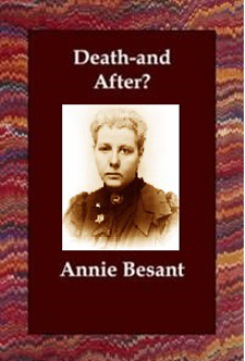 Theosophical Society - Death and After written by Annie Besant. This text is on the afterlife, the third in a series of Manuals written by Besant and Leadbeater between 1892 and 1896, Besant presents the theosophical perspective on the various stages undergone by the soul after the death of the body. 